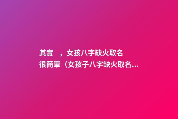 其實，女孩八字缺火取名很簡單（女孩子八字缺火取名）